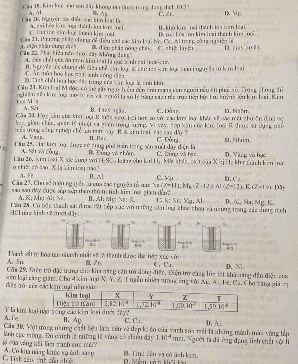 Kim loại nào sau dây không tan được trong dung dịch HCl?
A. Al. B. Ag. C. Zn. D. Mg.
Câu 20. Nguyên tắc điều chế kim loại là:
A. oxi hóa kim loại thành ion kim loại. B. khử kim loại thành ion kim loại.
C. khử ion kim loại thành kim loại. D. oxi hóa ion kim loại thành kim loại.
Câu 21. Phương pháp chung để điều chế các kim loại Na, Ca. Al trong công nghiệp là
A. điện phân dung dịch. B. điện phân nóng chảy. C. nhiệt luyện. D. thủy luyện.
Câu 22. Phát biểu nào dưới đây không đúng?
A. Bản chất của ăn mòn kim loại là quá trình oxi hoá-khữ.
B. Nguyên tắc chung để điều chế kim loại là khử ion kim loại thành nguyên tử kim loại.
C. Ăn mòn hoá học phát sinh dòng điện.
D. Tính chất hoá học đặc trưng của kim loại là tính khử.
Câu 23. Kim loại M độc, có thể gây nguy hiểm đến tính mạng con người nếu hít phải nó. Trong phòng thí
nghiệm nếu kim loại này bị rơi vãi người ta xử lý bằng cách rắc trực tiếp bột lưu huỳnh lên kim loại. Kim
loại M là
A. Sắt. B. Thuỷ ngân. C. Đồng. D. Nhôm.
Câu 24. Hợp kim của kim loại R luổn vượt trội hơn so với các kim loại khác về các mặt như ổn định cơ
học, giảm chấn, quản lý nhiệt và giảm trọng lượng. Vì vậy, hợp kim của kim loại R được sử dụng phố
biển trong công nghệp chế tạo máy bay. R là kim loại nào sau đây ?
A. Vàng. B. Bạc. C. Đồng. D. Nhôm.
Câu 25. Hai kim loại được sử dụng phổ biến trong sản xuất dây điện là
c A. Sắt và đồng. B. Đồng và nhôm. C. Đồng và bạc. D. Vàng và bạc
Câu 26. Kim loại X tác dung với H_2SO_4 loãng cho khí H₂. Mặţ khác, oxit của X bị H_2 khử thành kim loại
ở nhiết độ cao. X là kim loai nào?
A. Fe. B. Al. C. Mg. D. Cu.
Câu 27. Cho số hiệu nguyên tử của các nguyên tố sau: Na(Z=11);Mg(Z=12);Al(Z=13);K(Z=19). Dãy
nào sau đây được sắp xếp theo thứ tự tính kim loại giảm dần?
A. K; Mg; Al; Na. B. Al; Mg; Na; K. C. K; Na; Mg; Al. D. Al; Na; Mg; K.
Câu 28. Có bốn thanh sắt được đặt tiếp xúc với những kim loại khác nhau và nhúng trong các dung dịch
HCl như hình vẽ dưới đây:
Fe 26 
dung dich
HCl
Thanh sắt bị hòa tan nhanh nhất sẽ là thanh được đặt tiếp xúc với:
A. Sn. B. Zn. C. Cu. D. Ni.
Câu 29. Điện trở đặc trưng cho khả năng cản trở dòng điện. Điện trở cảng lớn thì khả năng dẫn điện của
kim loại càng giảm. Cho 4 kim loại X, Y, Z, T ngẫu nhiên tương ứng với Ag, Al, Fe, Cu. Cho bảng giá trị
điện trở của các
Y là kim loạ
A. Fe. B. Ag. C. Cu. D. Al.
Câu 30. Một trong những chất liệu làm nên vẻ đẹp kì ảo của tranh sơn mài là những mảnh màu vàng lấp
lánh cực mỏng. Đó chính là những lá vàng có chiều dày 1.10^(-4)mm 1. Người ta đã ứng dụng tính chất vật lí
gì của vàng khi làm tranh sơn mài?
A. Có khả năng khúc xạ ánh sáng. B. Tính dẻo và có ánh kim.
C. Tính dẻo, tính dẫn nhiệt. D. Mềm, có tỉ khổi lớn