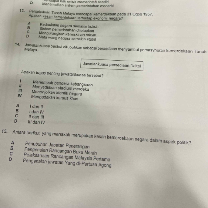 Mendapät hak untuk memerintah sendir
D Menamatkan sistem pemerintahan monarki
13. Persekutuan Tanah Melayu mencapai kemerdekaan pada 31 Ogos 1957.
Apakah kesan kemerdekaan terhadap ekonomi negara?
A Kedaulatan negara semakin kukuh
B Sistem pemerintahan ditetapkan
C Mengurangkan kemiskinan rakyat
D Mata wang negara semakin stabil
14. Jawatankuasa berikut ditubuhkan sebagai persediaan menyambut pemasyhuran kemerdekaan Tanah
Melayu.
Jawatankuasa persediaan fizikal
Apakah tugas penting jawatankuasa tersebut?
1 Menempah bendera kebangsaan
Menyediakan stadium merdeka
II Menonjolkan identiti negara
IV Mengadakan kursus khas
A I dan II
B I dan IV
C Il dan III
D III dan IV
15. Antara berikut, yang manakah merupakan kesan kemerdekaan negara dalam aspek politik?
A Penubuhan Jabatan Penerangan
B Pengenalan Rancangan Buku Merah
C Pelaksanaan Rancangan Malaysia Pertama
D Pengenalan jawatan Yang di-Pertuan Agong