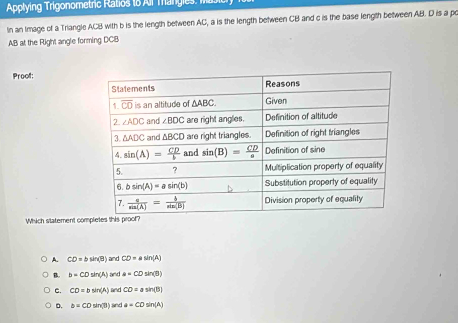 Applying Trigonometric Ratios to All Trangies: Masicry
In an Image of a Triangle ACB with b is the length between AC, a is the length between CB and c is the base length between AB. D is a po
AB at the Right angle forming DCB
Proof:
Which statement com
A. CD=bsin (B) and CD=asin (A)
B. b=CDsin (A) and a=CDsin (B)
C. CD=bsin (A) and CD=asin (B)
D. b=CDsin (B) and a=CDsin (A)