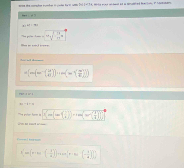 Write the complex number in polar form with 0≤ θ <2π Write your answer as a simplifed fraction, if necessary.
Part 1 of 2
(a) 45+28i
The polar form is 55sqrt(1frac 28)25π 
Give an exact answer.
Correct Answer
53(cos (tan^(-1)( 28/45 ))+isin (tan^(-1)( 28/45 )))
Part 2 of 2
(b) -4+3i
The polar form is 5(cos (tan^(-1)( 3/4 ))+isin (tan^(-1)( 3/4 )))^0
Give an exact answer.
Correct Answer:
5(cos (π +tan^(-1)(- 3/4 ))=1sin (π +tan^(-1)(- 3/4 )))