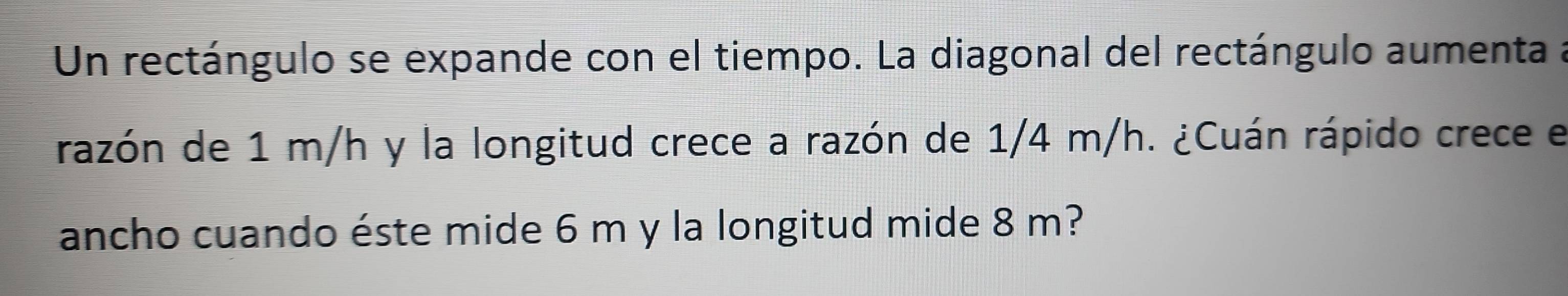 Un rectángulo se expande con el tiempo. La diagonal del rectángulo aumenta a 
razón de 1 m/h y la longitud crece a razón de 1/4 m/h. ¿Cuán rápido crece e 
ancho cuando éste mide 6 m y la longitud mide 8 m?