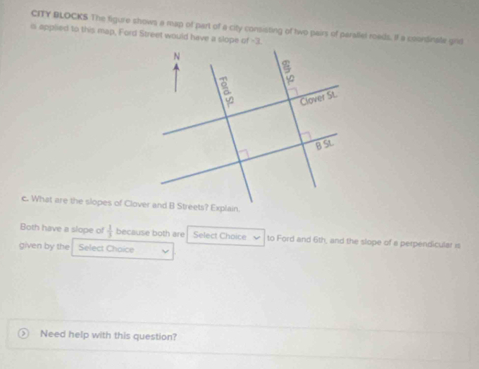 CITY BLOCKS The figure shows a map of part of a city consisting of two pairs of parallel roeds. If a coonsinate grid 
o applied to this map, Ford Street would have a slope of -3. 
c. What are the slopes of Clover and B Streets? Explain. 
Both have a slope of  1/3  because both are Select Choice to Ford and 6th, and the slope of a perpendicular is 
given by the Select Chaice 
Need help with this question?