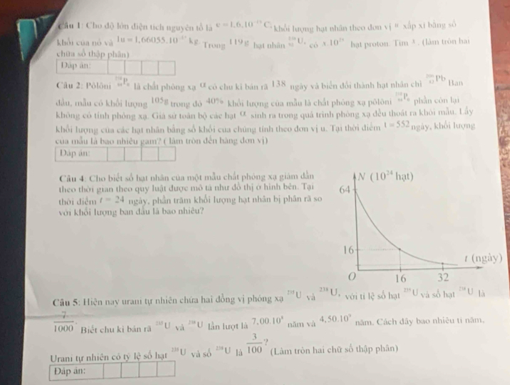 Cầu 1: Cho độ lớn điện tích nguyên tổ là e=1.6,10^(-11)C_4 khổi lượng hạt nhân theo đơn v i'' xipxi bāng số
khổi của nó và 1u=1,66055.10^(-1·)kg Trong 119_11 hạt nhân _ □ U._ □ * _(* 10)^(≌) hat proton. Tim^3. (làm trôn hai
chữa số thập phân)
Dập ân:
Câu 2: Pôlôni _(n+)^(10)P_n là chất phòng xạ a có chu kí bản ră 138 ngày và biển đổi thành hạt nhân chì _0^((200)Pb Ban
đầu, mẫu có khổi lượng 105g trong đó 0^circ) * khổi lượng của mẫu là chất phóng xạ pōlôni _(n+1)^(10)P_n phần cón lại
không có tính phòng xạ. Giả sứ toàn bộ các hạt ơ sinh ra trong quá trình phòng xạ đều thoát ra khỏi mẫu. Lây
khổi lượng của các hạt nhân bằng số khổi cua chúng tính theo đơn vị u. Tại thời điểm t=552_ngiy , khổi lượng
của mẫu là bao nhiêu gam? ( làm tròn đến hàng đơn vị)
Dáp án:
Câu 4: Cho biết số hạt nhân của một mẫu chất phóng xạ giám dẫn
theo thời gian theo quy luật được mô tả như đồ thị ở hình bên. Tại
thời điểm t=24 ngày, phần trăm khối lượng hạt nhân bị phân rã so
với khổi lượng ban đầu là bao nhiêu?
Cu 5: Hiện nay urani tự nhiên chứa hai đồng vị phóng x? 235U_(Vi)^(238)U với tí l(xi)^5 số ha veasohat ^218U là
 7/1000 . Biết chu kì bản rã ^233U_(sqrt(a)^(238)U) lần lượt là 7,00.10^4 năm và 4,50.10° năm. Cách dây bao nhiêu tỉ năm.
Urani tự nhiên có tỷ lệ số hạt^(235)U và số frac 2 U là  3/100  ) (Làm tròn hai chữ số thập phân)
Đáp ản: