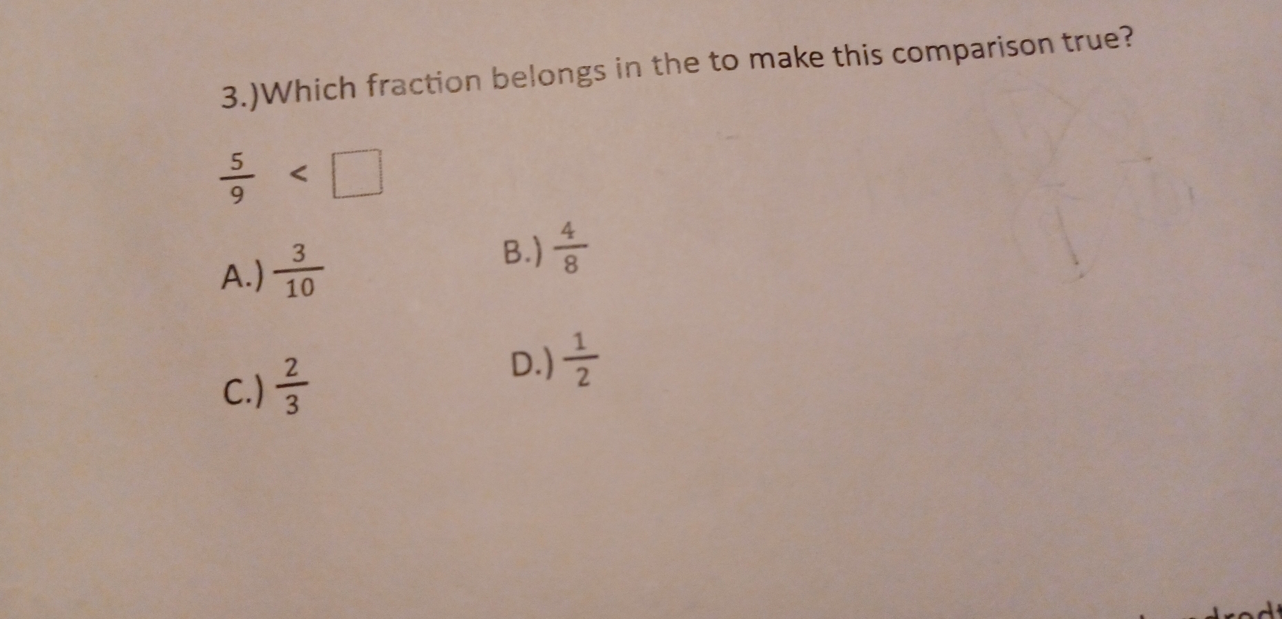 3.)Which fraction belongs in the to make this comparison true?
 5/9 
A.)  3/10 
B.)  4/8 
C.)  2/3 
D.)  1/2 