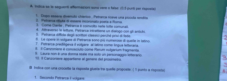 A Indica se le seguenti affermazioni sono vere o false: (0,5 punti per risposta) 
1. Dopo essere divenuto chierico , Petrarca riceve una piccola rendita. 
2. Petrarca rifiuta di essere incoronato poeta a Roma. 
3. Come Dante , Petrarca è coinvolto nelle lotte comunali. 
4. Attraverso le letture, Petrarca intrattiene un dialogo con gli antichi. 
5. Petrarca diffida degli scrittori classici perché privi di fede. 
6. Le opere in volgare di Petrarca sono più numerose di quelle in latino. 
7. Petrarca prediligeva il volgare al latino come lingua letteraria. 
8. Il Canzoniere è conosciuto come Rerum vulgarium fragmenta. 
9. Laura non è una donna reale ma solo un personaggio letterario. 3 
10. Il Canzoniere appartiene al genere del prosimetro. 
B Indica con una crocette la risposta giusta tra quelle proposte: ( 1 punto a risposta) Ai 
1. Secondo Petrarca il volgare: