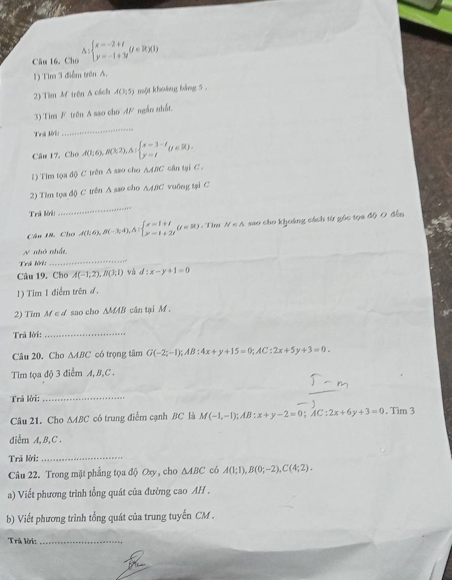 Câu 16, Cho △ :beginarrayl x=-2+t y=-1+3tendarray. (t∈ R)(1)
1) Tìm 3 điểm trên A.
2) Tìm M trên A cách A(3;5) một khoáng bằng 5 .
3) Tìm F trên A sao cho A/ ngắn nhất.
Trã lới:
_
Câu 17. Cho A(1;6),B(3;2),A;beginarrayl x=3-t y=tendarray. (t∈ R),
1) Tim tọa độ C trên A sao cho AABC cân tại C .
2) Tim tọa độ C trên Á sao cho △ ABC vuông tại C
Trã lời:
_
Câu 18. Cho A(1;6),B(-3;4),△ :beginarrayl x=1+t y=1+2tendarray. (t∈ R) , Tim N∈ A sao cho khoàng cách từ góc tọa độ O đến
_
N nhỏ nhất,
Trả lời:
Câu 19. Cho A(-1;2),B(3;1) và d:x-y+1=0
1) Tìm 1 điểm trên d.
2) Tìm M∈d sao cho ΔMAB cân tại M .
Trã lời:_
Câu 20. Cho ∆ABC có trọng tâm G(-2;-1);AB:4x+y+15=0;AC:2x+5y+3=0.
Tìm tọa độ 3 điểm A,B,C .
Trả lời:_
Câu 21. Cho AABC có trung điểm cạnh BC là M(-1,-1);AB:x+y-2=0;AC:2x+6y+3=0. Tìm 3
diểm A, B, C .
Trả lời:_
Câu 22. Trong mặt phẳng tọa độ Oxy, cho △ ABC có A(1;1),B(0;-2),C(4;2).
a) Viết phương trình tổng quát của đường cao AH .
b) Viết phương trình tổng quát của trung tuyến CM .
Trả lời:_