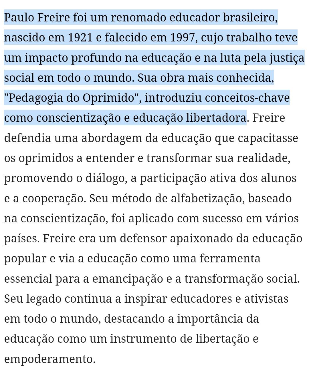 Paulo Freire foi um renomado educador brasileiro, 
nascido em 1921 e falecido em 1997, cujo trabalho teve 
um impacto profundo na educação e na luta pela justiça 
social em todo o mundo. Sua obra mais conhecida, 
''Pedagogia do Oprimido'', introduziu conceitos-chave 
como conscientização e educação libertadora. Freire 
defendia uma abordagem da educação que capacitasse 
os oprimidos a entender e transformar sua realidade, 
promovendo o diálogo, a participação ativa dos alunos 
e a cooperação. Seu método de alfabetização, baseado 
na conscientização, foi aplicado com sucesso em vários 
países. Freire era um defensor apaixonado da educação 
popular e via a educação como uma ferramenta 
essencial para a emancipação e a transformação social. 
Seu legado continua a inspirar educadores e ativistas 
em todo o mundo, destacando a importância da 
educação como um instrumento de libertação e 
empoderamento.