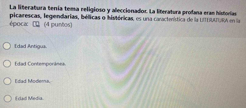 La literatura tenía tema religioso y aleccionador. La literatura profana eran historias
picarescas, legendarias, bélicas o históricas, es una característica de la LITERATURA en la
época: ₹ (4 puntos)
Edad Antigua.
Edad Contemporánea.
Edad Moderna.
Edad Media.