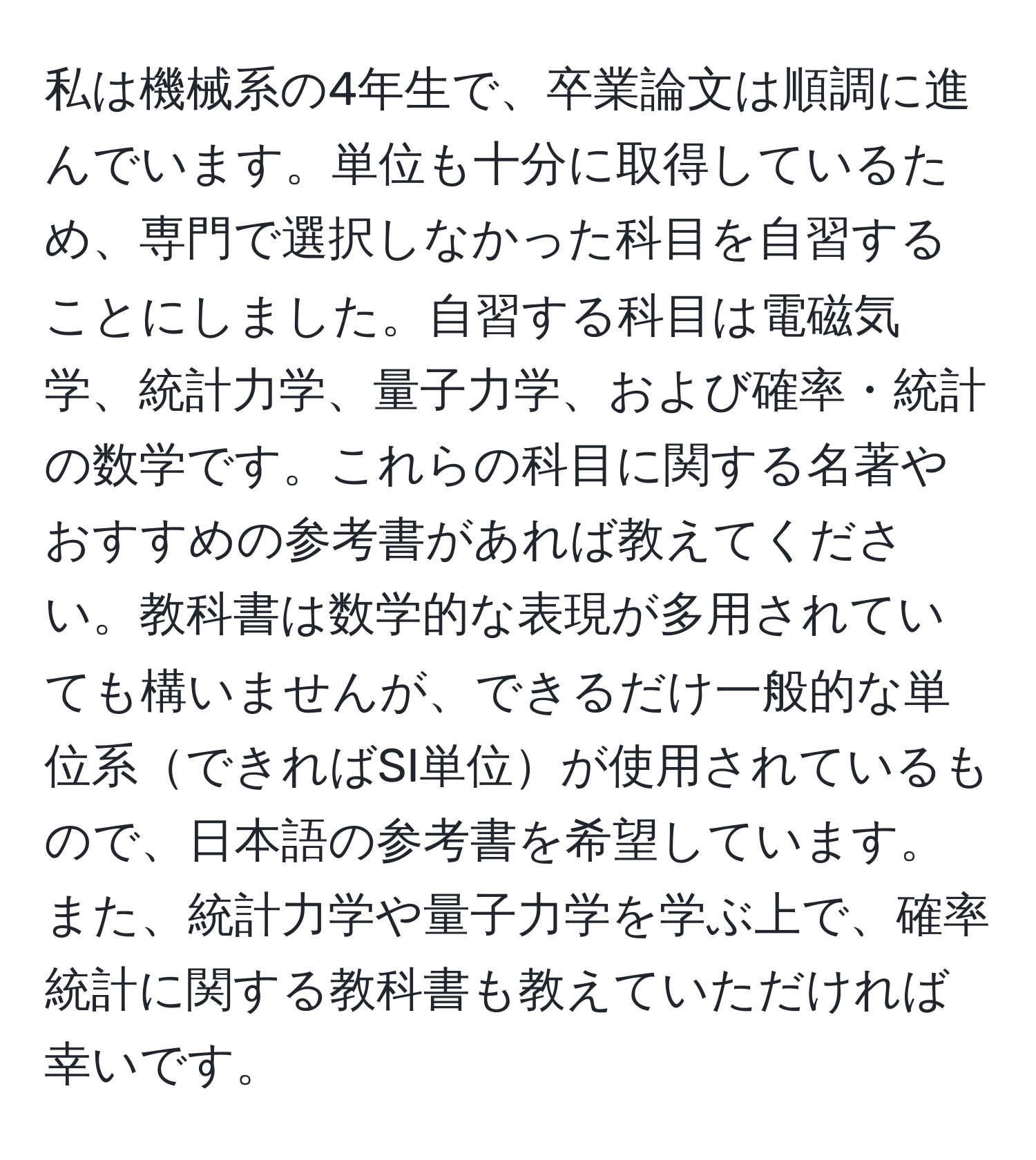 私は機械系の4年生で、卒業論文は順調に進んでいます。単位も十分に取得しているため、専門で選択しなかった科目を自習することにしました。自習する科目は電磁気学、統計力学、量子力学、および確率・統計の数学です。これらの科目に関する名著やおすすめの参考書があれば教えてください。教科書は数学的な表現が多用されていても構いませんが、できるだけ一般的な単位系できればSI単位が使用されているもので、日本語の参考書を希望しています。また、統計力学や量子力学を学ぶ上で、確率統計に関する教科書も教えていただければ幸いです。