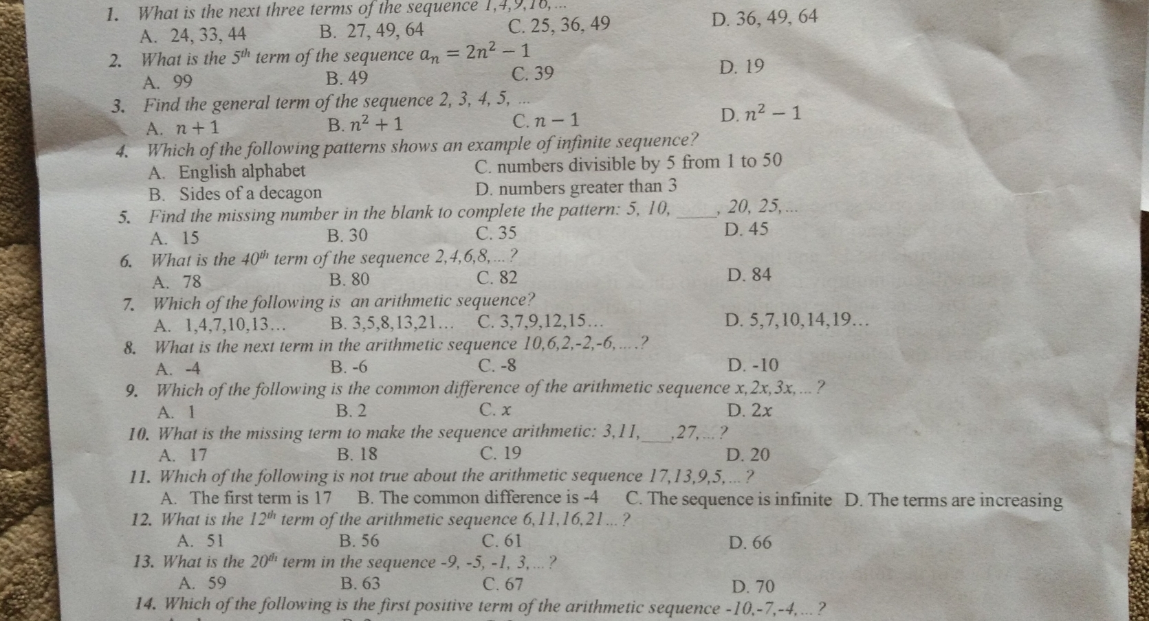 What is the next three terms of the sequence 1, 4, 9, 16,...
A. 24, 33, 44 B. 27, 49, 64 C. 25, 36, 49 D. 36, 49, 64
2. What is the 5^(th) term of the sequence a_n=2n^2-1
A. 99 B. 49 C. 39 D. 19
3. Find the general term of the sequence 2, 3, 4, 5,
A. n+1 B. n^2+1 C. n-12
D. n^2-1
4. Which of the following patterns shows an example of infinite sequence?
A. English alphabet C. numbers divisible by 5 from 1 to 50
B. Sides of a decagon D. numbers greater than 3
5. Find the missing number in the blank to complete the pattern: 5, 10, _, 20, 25,...
A. 15 B. 30 C. 35 D. 45
6. What is the 40^(th) term of the sequence 2, 4, 6, 8,... ?
A. 78 B. 80 C. 82 D. 84
7. Which of the following is an arithmetic sequence?
A. 1, 4, 7, 10, 13... B. 3, 5, 8, 13, 21... C. 3, 7, 9, 12, 15... D. 5, 7, 10, 14, 19...
8. What is the next term in the arithmetic sequence 10, 6, 2, -2, -6,....?
A. -4 B. -6 C. -8 D. -10
9. Which of the following is the common difference of the arithmetic sequence x, 2x, 3x, .. ?
A. 1 B. 2 C. x D. 2x
10. What is the missing term to make the sequence arithmetic: 3, 11,_ , 27,...?
A、 17 B. 18 C. 19 D. 20
11. Which of the following is not true about the arithmetic sequence 17, 13, 9, 5,... ?
A. The first term is 17 B. The common difference is -4 C. The sequence is infinite D. The terms are increasing
12. What is the 12^(th) term of the arithmetic sequence 6, 11, 16, 21... ?
A. 51 B. 56 C. 61 D. 66
13. What is the 20^(th) term in the sequence -9, -5, -1, 3, ... ?
A. 59 B. 63 C. 67 D. 70
14. Which of the following is the first positive term of the arithmetic sequence -10, -7, -4,... ?