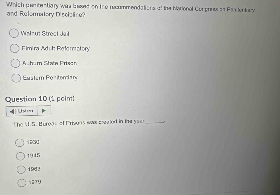 Which penitentiary was based on the recommendations of the National Congress on Penitentiary
and Reformatory Discipline?
Walnut Street Jail
Elmira Adult Reformatory
Auburn State Prison
Eastern Penitentiary
Question 10 (1 point)
Listen
The U.S. Bureau of Prisons was created in the year_ .
1930
1945
1963
1979