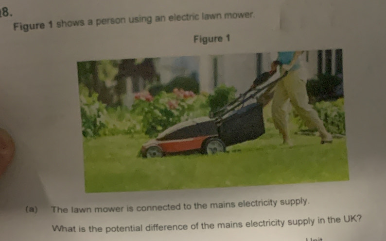 Figure 1 shows a person using an electric lawn mower. 
Figure 1 
(a) The Iawn mower is connected to the mains electricity supply. 
What is the potential difference of the mains electricity supply in the UK?