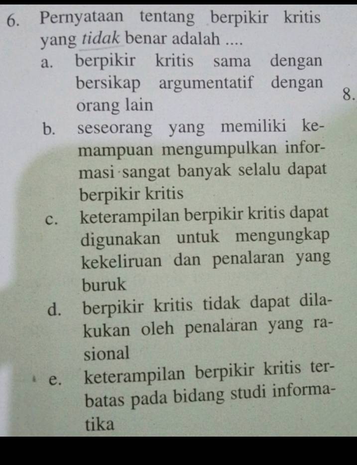 Pernyataan tentang berpikir kritis
yang tidak benar adalah ....
a. berpikir kritis sama dengan
bersikap argumentatif dengan
8.
orang lain
b. seseorang yang memiliki ke-
mampuan mengumpulkan infor-
masi sangat banyak selalu dapat
berpikir kritis
c. keterampilan berpikir kritis dapat
digunakan untuk mengungkap
kekeliruan dan penalaran yang
buruk
d. berpikir kritis tidak dapat dila-
kukan oleh penalaran yang ra-
sional
e. keterampilan berpikir kritis ter-
batas pada bidang studi informa-
tika