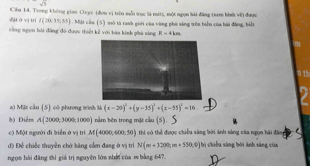 sqrt 5^((·) 
Câu 14. Trong không gian Oxyz (đơn vị trên mỗi trục là mét), một ngọn hải đăng (xem hình vẽ) được 
đặt ở vị trí I(20;35;55). Mặt cầu (S) mô tả ranh giới của vùng phủ sáng trên biển của hải đăng, biết 
rằng ngọn hải đăng đó được thiết kế với bán kính phù sáng R=4km. 
im 
nth 
a) Mặt cầu (S) có phương trình là (x-20)^2)+(y-35)^2+(z-55)^2=16. 
b) Điểm A(2000;3000;1000) nằm bên trong mặt cầu (S). 
c) Một người đi biển ở vị trí M(4000;600;50) thì có thể được chiếu sáng bởi ánh sáng của ngọn hải đăng 
d) Để chiếc thuyền chở hàng cấm đang ở vị trí N(m+3200;m+550;0) bị chiếu sáng bởi ánh sáng của 
ngọn hải đăng thì giá trị nguyên lớn nhất của m bằng 647.