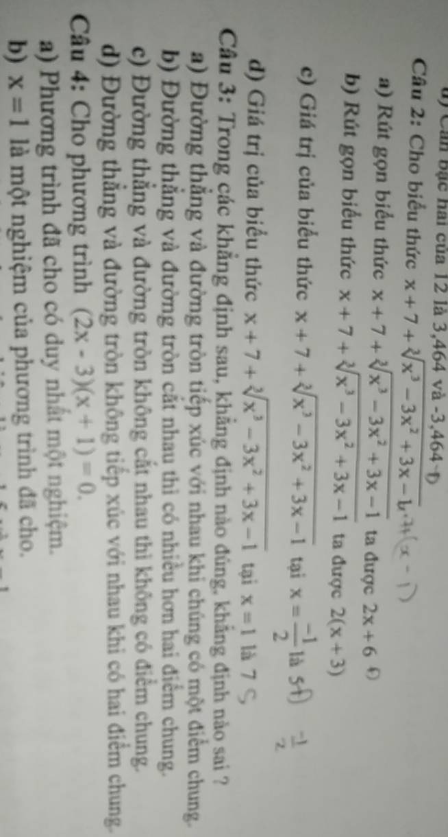 ủ) Cản bậc hai của 12 là 3, 464 và -3, 464
Câu 2: Cho biểu thức x+7+sqrt[3](x^3-3x^2+3x-8).endarray 
a) Rút gọn biểu thức x+7+sqrt[3](x^3-3x^2+3x-1) ta được 2x+6
b) Rút gọn biểu thức x+7+sqrt[3](x^3-3x^2+3x-1) ta được 2(x+3)
c) Giá trị của biểu thức x+7+sqrt[3](x^3-3x^2+3x-1) tại x= (-1)/2  là
d) Giá trị của biểu thức x+7+sqrt[3](x^3-3x^2+3x-1) tại x=1 là 7
Câu 3: Trong các khẳng định sau, khẳng định nào đúng, khẳng định nào sai ?
a) Đường thắng và đường tròn tiếp xúc với nhau khi chúng có một điểm chung.
b) Đường thắng và đường tròn cắt nhau thì có nhiều hơn hai điểm chung.
c) Đường thăng và đường tròn không cắt nhau thì không có điểm chung.
d) Đường thẳng và đường tròn không tiếp xúc với nhau khi có hai điểm chung.
* Câu 4: Cho phương trình (2x-3)(x+1)=0. 
a) Phương trình đã cho có duy nhất một nghiệm.
b) x=1 là một nghiệm của phương trình đã cho.