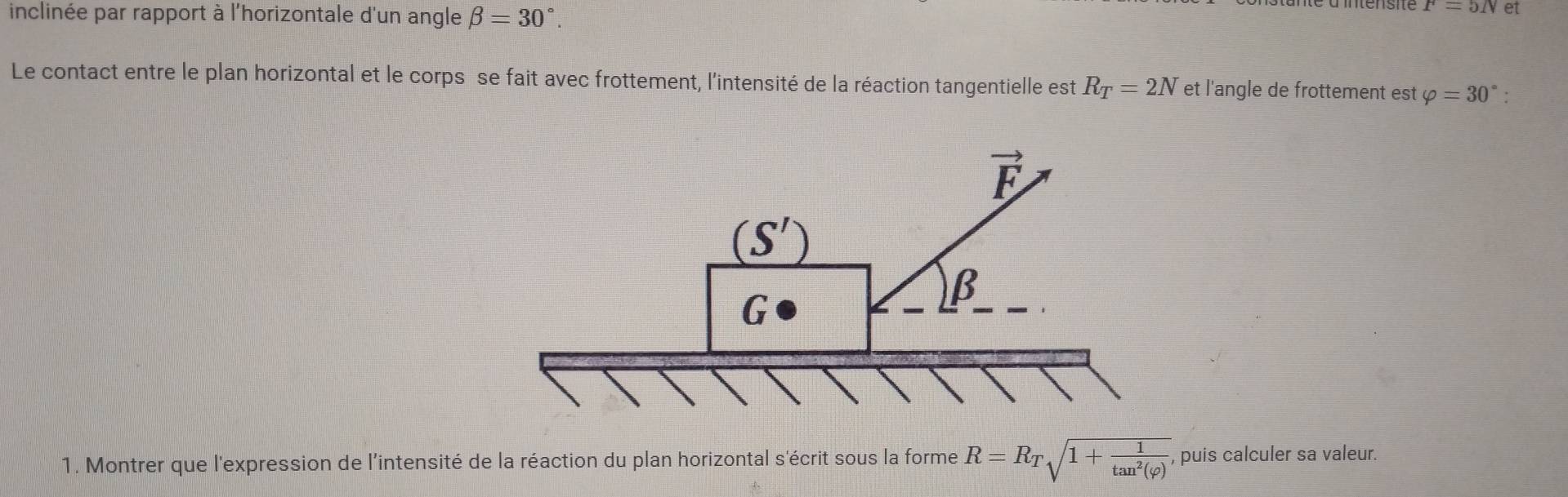 inclinée par rapport à l'horizontale d'un angle beta =30°.
P=5/V et
Le contact entre le plan horizontal et le corps se fait avec frottement, l'intensité de la réaction tangentielle est R_T=2N et l'angle de frottement est varphi =30° '
1. Montrer que l'expression de l'intensité de la réaction du plan horizontal s'écrit sous la forme R=R_Tsqrt(1+frac 1)tan^2(varphi ), , puis calculer sa valeur.