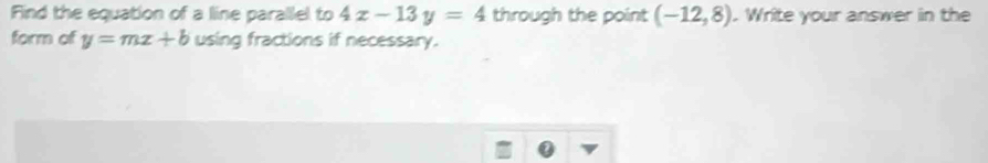 Find the equation of a line parallel to 4x-13y=4 through the point (-12,8). Write your answer in the 
form of y=mx+b using fractions if necessary.