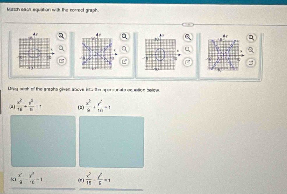 Match each equation with the correct graph.
Ay
40
4y
10
x
10 - 10 30
C
10
10
Drag each of the graphs given above into the appropriate equation below. 
(a)  x^2/16 + y^2/9 =1 (b)  x^2/9 + y^2/16 =1
(c)  x^2/9 - y^2/16 =1 (d)  x^2/16 - y^2/9 =1