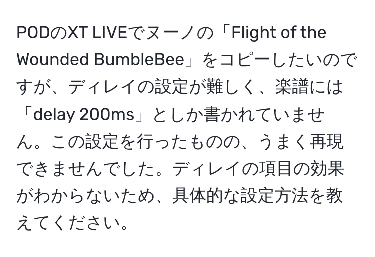 PODのXT LIVEでヌーノの「Flight of the Wounded BumbleBee」をコピーしたいのですが、ディレイの設定が難しく、楽譜には「delay 200ms」としか書かれていません。この設定を行ったものの、うまく再現できませんでした。ディレイの項目の効果がわからないため、具体的な設定方法を教えてください。