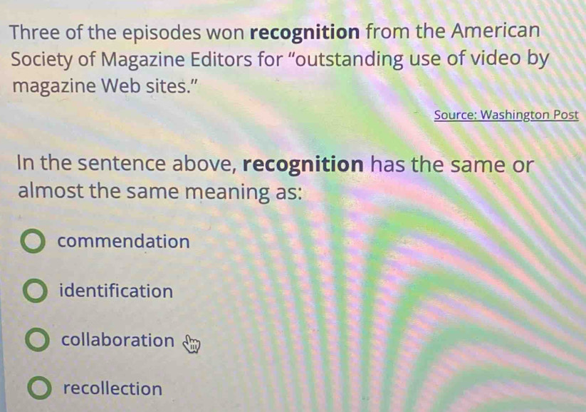 Three of the episodes won recognition from the American
Society of Magazine Editors for “outstanding use of video by
magazine Web sites.”
Source: Washington Post
In the sentence above, recognition has the same or
almost the same meaning as:
commendation
identification
collaboration
recollection