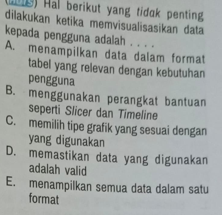 (1018) Hal berikut yang tidak penting
dilakukan ketika memvisualisasikan data
kepada pengguna adalah . . . .
A. menampilkan data dalam format
tabel yang relevan dengan kebutuhan
pengguna
B. menggunakan perangkat bantuan
seperti Slicer dan Timeline
C. memilih tipe grafik yang sesuai dengan
yang digunakan
D. memastikan data yang digunakan
adalah valid
E. menampilkan semua data dalam satu
format