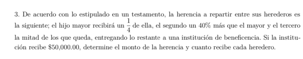 De acuerdo con lo estipulado en un testamento, la herencia a repartir entre sus herederos es 
la siguiente; el hijo mayor recibirá un  1/4  de ella, el segundo un 40% más que el mayor y el tercero 
la mitad de los que queda, entregando lo restante a una institución de beneficencia. Si la institu- 
ción recibe $50,000.00, determine el monto de la herencia y cuanto recibe cada heredero.