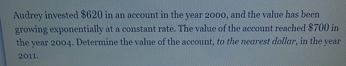 Audrey invested $620 in an account in the year 2000, and the value has been 
growing exponentially at a constant rate. The value of the account reached $700 in 
the year 2004. Determine the value of the account, to the nearest dollar, in the year
2011.