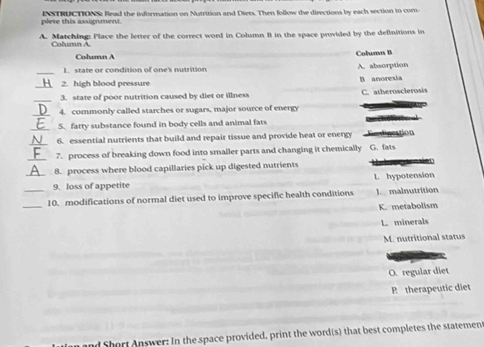 INSTRUCTIONS: Read the information on Nutrition and Diets. Then follow the directions by each section to com
plete this assignment.
A. Matching: Place the letter of the correct word in Column B in the space provided by the definitions in
Column A.
Column A Column B
_1. state or condition of one's nutrition A. absorption
_2. high blood pressure B anorexia
_3. state of poor nutrition caused by diet or illness C. atherosclerosis
_4. commonly called starches or sugars, major source of energy
_5. fatty substance found in body cells and animal fats
_6. essential nutrients that build and repair tissue and provide heat or energy digestion
_7. process of breaking down food into smaller parts and changing it chemically G. fats
8. process where blood capillaries pick up digested nutrients 
_9. loss of appetite l. hypotension
_10. modifications of normal diet used to improve specific health conditions J malnutrition
K. metabolism
L minerals
M. nutritional status
O. regular diet
R therapeutic diet
and Short Answer: In the space provided, print the word(s) that best completes the statement