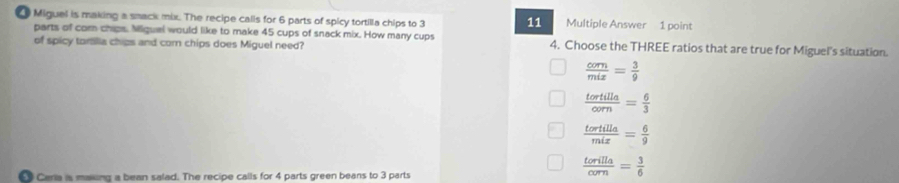 Miguel is making a smack mix. The recipe calls for 6 parts of spicy tortilla chips to 3 11 Multiple Answer 1 point
parts of com chips. Miquel would like to make 45 cups of snack mix. How many cups 4. Choose the THREE ratios that are true for Miguel's situation.
of spicy tomlia chips and com chips does Miguel need?
 com/mix = 3/9 
 tortilla/corn = 6/3 
 tortilla/mix = 6/9 
Ceria is maing a bean salad. The recipe calls for 4 parts green beans to 3 parts
 torilla/corn = 3/6 