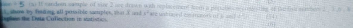 ABC 5 ta) If random sumple of size 2 are drawn with replacement from a population consisting of the five numbers 2 . 3 .6. $ 
I, show by finding all possible samples, that X and s^2 are unbiased estimators of j and 5^2
Iaplain the Data Collection in statistics. (14) (6)