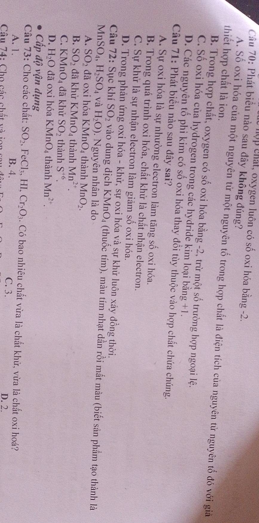 hộp chat, oxygen luôn có số oxi hóa bằng -2.
Câu 70: Phát biểu nào sau đây không đúng?
thiết hợp chất là ion.
A. Số oxi hóa của một nguyên tử một nguyên tố trong hợp chất là điện tích của nguyên tử nguyên tố đó với giả
B. Trong hợp chất, oxygen có số oxi hóa bằng -2, trừ một số trường hợp ngoại lệ.
C. Số oxi hóa của hydrogen trong các hydride kim loại bằng +1.
D. Các nguyên tố phi kim có số oxi hóa thay đổi tùy thuộc vào hợp chất chứa chúng.
Câu 71: Phát biểu nào sau đây sai?
A. Sự oxi hóa là sự nhường electron làm tăng số oxi hóa.
B. Trong quá trình oxi hóa, chất khử là chất nhận electron.
C. Sự khử là sự nhận electron làm giảm số oxi hóa.
D. Trong phản ứng oxi hóa - khử, sự oxi hóa và sự khử luôn xảy đồng thời.
Câu 72: Sục khí SO_2 vào dung dịch KMnO_4 (thuốc tím), màu tím nhạt dần rồi mất màu (biết sản phầm tạo thành là
MnS SO_4,H_2SO_4 và H_2O). Nguyên nhân là do
A. SO_2 đã oxi hóa KMnO_4 thành MnO_2.
B. SO_2 đã khử KMnO_4 thành Mn^(2+).
C. KMnO_4 đã khử SO_2 thành S^(+6).
D. H_2O đã oxi hóa KMnO_4 thành Mn^(2+).
Cấp độ vận dụng
Câu 73: Cho các chất: SO_2,FeCl_3,HI Cr_2O_3. Có bao nhiêu chất vừa là chất khử, vừa là chất oxi hoá?
A. 1. B. 4. C. 3.
Câu 74: Cho các chất và ion
D. 2.