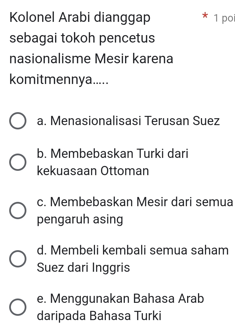 Kolonel Arabi dianggap 1 poi
*
sebagai tokoh pencetus
nasionalisme Mesir karena
komitmennya.....
a. Menasionalisasi Terusan Suez
b. Membebaskan Turki dari
kekuasaan Ottoman
c. Membebaskan Mesir dari semua
pengaruh asing
d. Membeli kembali semua saham
Suez dari Inggris
e. Menggunakan Bahasa Arab
daripada Bahasa Turki