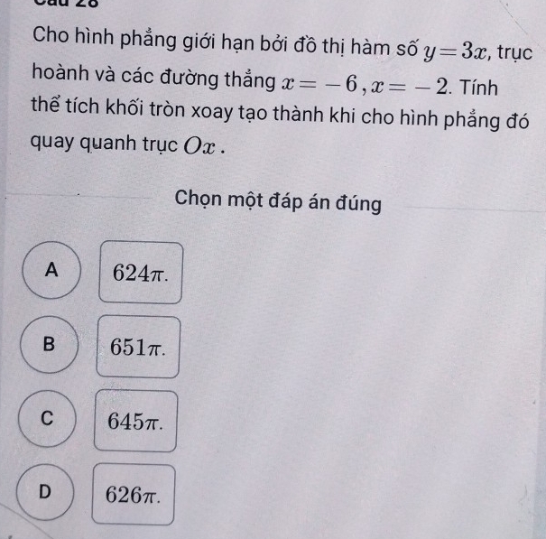 Cho hình phẳng giới hạn bởi đồ thị hàm số y=3x , trục
hoành và các đường thắng x=-6, x=-2. Tính
thể tích khối tròn xoay tạo thành khi cho hình phẳng đó
quay quanh trục Ox.
Chọn một đáp án đúng
A 624π.
B 651π.
C 645π.
D 626π.