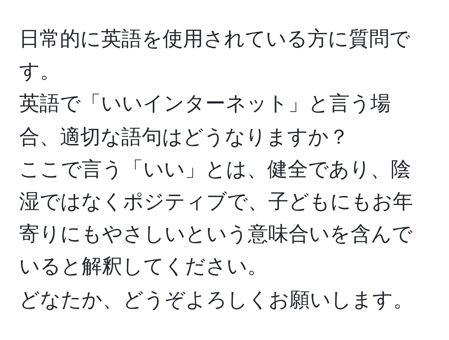 日常的に英語を使用されている方に質問です。  
英語で「いいインターネット」と言う場合、適切な語句はどうなりますか？  
ここで言う「いい」とは、健全であり、陰湿ではなくポジティブで、子どもにもお年寄りにもやさしいという意味合いを含んでいると解釈してください。  
どなたか、どうぞよろしくお願いします。