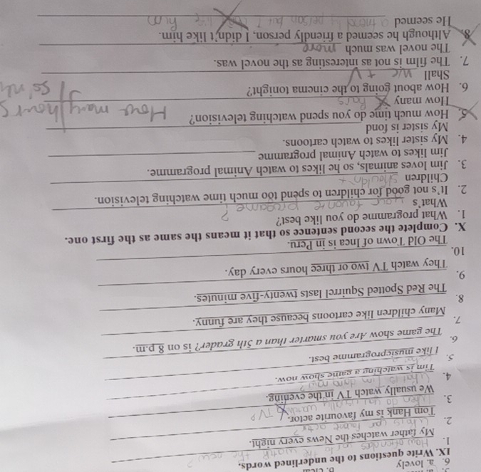 lovely 
IX. Write questions to the underlined words. 
1._ 
My father watches the News every night. 
2._ 
Tom Hank is my favourite actor. 
3._ 
We usually watch TV in the evening. 
4. 
_ 
Tim is watch in how now. 
5._ 
I like musicprogramme best. 
6._ 
The game show Are you smarter than a 5th grader? is on 8 p.m. 
_ 
7. 
Many children like cartoons because they are funny. 
8. 
The Red Spotted Squirrel lasts twenty-five minutes. 
9. 
_ 
_ 
They watch TV two or three hours every day. 
10. 
The Old Town of Inca is in Peru. 
X. Complete the sccond sentence so that it means the same as the first one. 
_ 
1. What programme do you like best? 
What`s 
_ 
2. It’s not good for children to spend too much time watching television. 
Children 
3. Jim loves animals, so he likes to watch Animal programme. 
Jim likes to watch Animal programme_ 
4. My sister likes to watch cartoons. 
My sister is fond_ 
5. How much time do you spend watching television? 
How many_ 
6. How about going to the cinema tonight? 
Shall_ 
7. The film is not as interesting as the novel was. 
The novel was much_ 
8. Although he seemed a friendly person, I didn't like him. 
He seemed 
_