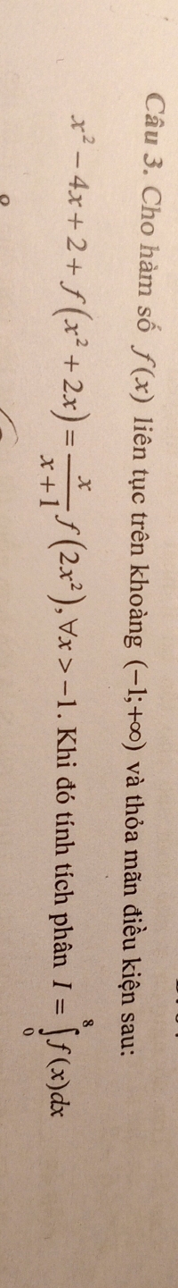 Cho hàm số f(x) liên tục trên khoàng (-1;+∈fty ) và thỏa mãn điều kiện sau:
x^2-4x+2+f(x^2+2x)= x/x+1 f(2x^2), forall x>-1 Khi đó tính tích phân I=∈tlimits _0^8f(x)dx