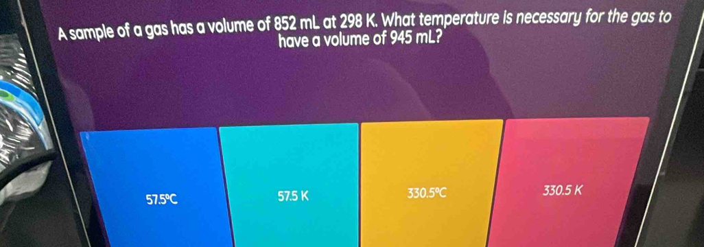 A sample of a gas has a volume of 852 mL at 298 K. What temperature is necessary for the gas to
have a volume of 945 mL?
330.5°C
57.5°C 330.5 K
57.5 K