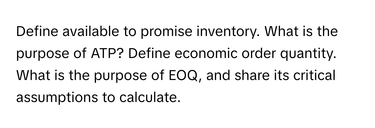 Define available to promise inventory. What is the purpose of ATP? Define economic order quantity. What is the purpose of EOQ, and share its critical assumptions to calculate.