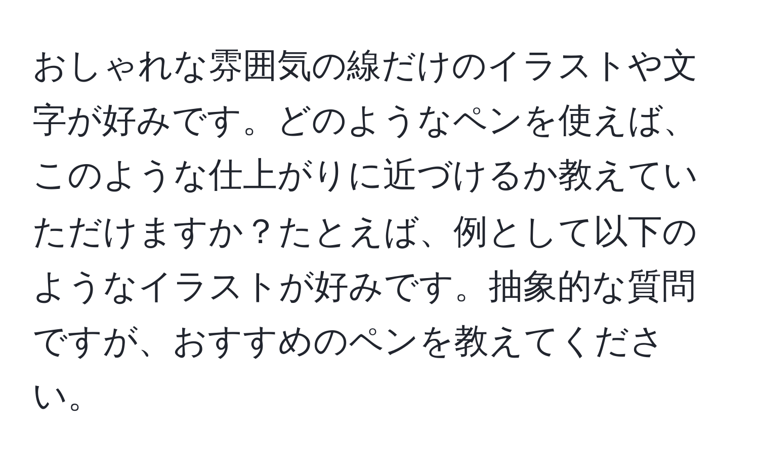 おしゃれな雰囲気の線だけのイラストや文字が好みです。どのようなペンを使えば、このような仕上がりに近づけるか教えていただけますか？たとえば、例として以下のようなイラストが好みです。抽象的な質問ですが、おすすめのペンを教えてください。