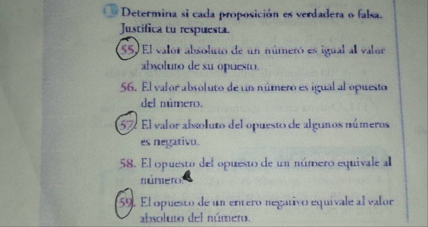 Determina si cada proposición es verdadera o falsa. 
Justifica tu respuesta. 
(55) El valor absolutó de un númeró es igual al valor 
absoluro de su opuesto. 
56. El valor absoluto de un número es igual al opuesto 
del número. 
57 El valor absoluto del opuesto de algunos números 
es negativo. 
58. El opuesto del opuesto de un número equivale al 
número 
59. El opuesto de un entero negátivo equivale al valor 
absoluto del númeto.