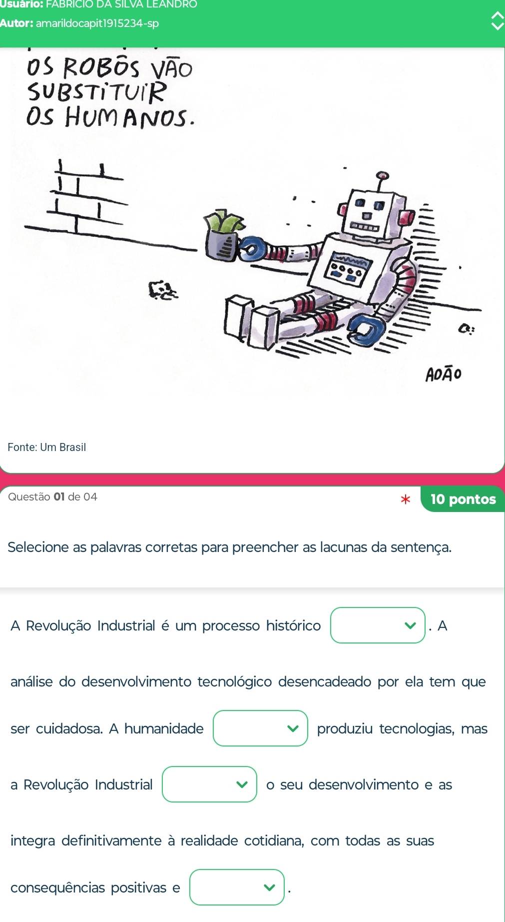 Usuário: FABRICIO DA SILVA LEANDRO 
Autor: amarildocapit1915234-sp 
os robôs vão 
SUBSTITUIR 
OS HUM ANOS. 
Fonte: Um Brasil 
Questão 01 de 04 10 pontos 
Selecione as palavras corretas para preencher as lacunas da sentença. 
A Revolução Industrial é um processo histórico □ .A 
análise do desenvolvimento tecnológico desencadeado por ela tem que 
ser cuidadosa. A humanidade □ produziu tecnologias, mas 
a Revolução Industrial □ o seu desenvolvimento e as 
integra definitivamente à realidade cotidiana, com todas as suas 
consequências positivas e vee .