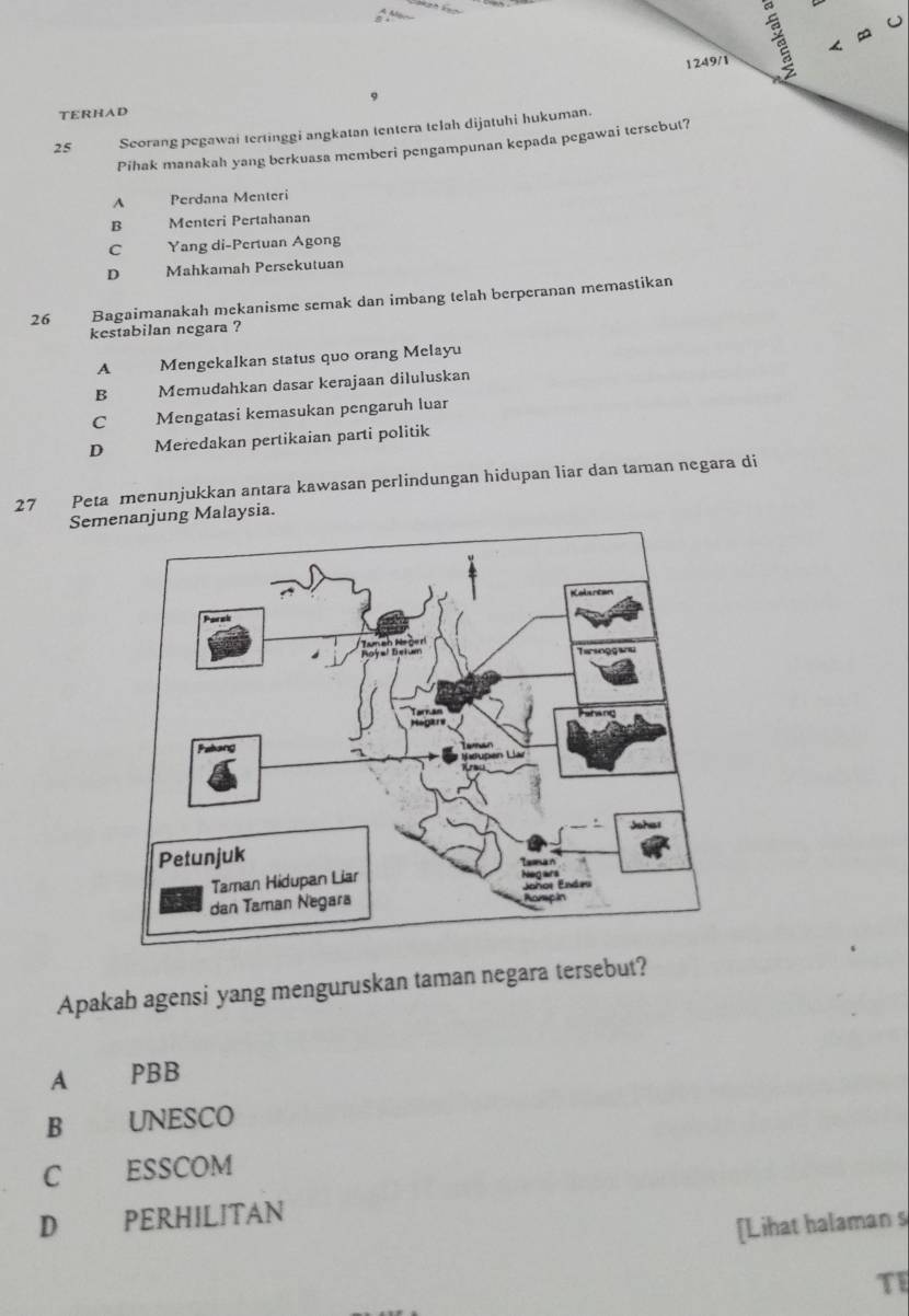 1249/1 ~
TERHAD
25 Scorang pegawai tertinggi angkatan tentera telah dijatuhi hukuman.
Pihak manakah yang berkuasa memberi pengampunan kepada pegawai tersebut?
A Perdana Menteri
B Menteri Pertahanan
C Yang di-Pertuan Agong
D Mahkamah Persekutuan
26 Bagaimanakah mekanisme semak dan imbang telah berperanan memastikan
kestabilan negara ?
A Mengekalkan status quo orang Melayu
B Memudahkan dasar kerajaan diluluskan
C _ Mengatasi kemasukan pengaruh luar
D Meredakan pertikaian parti politik
27 Peta menunjukkan antara kawasan perlindungan hidupan liar dan taman negara di
Semnanjung Malaysia.
Apakah agensi yang menguruskan taman negara tersebut?
A PBB
B UNESCO
C ESSCOM
D PERHILITAN
[Lihat halaman s
TE