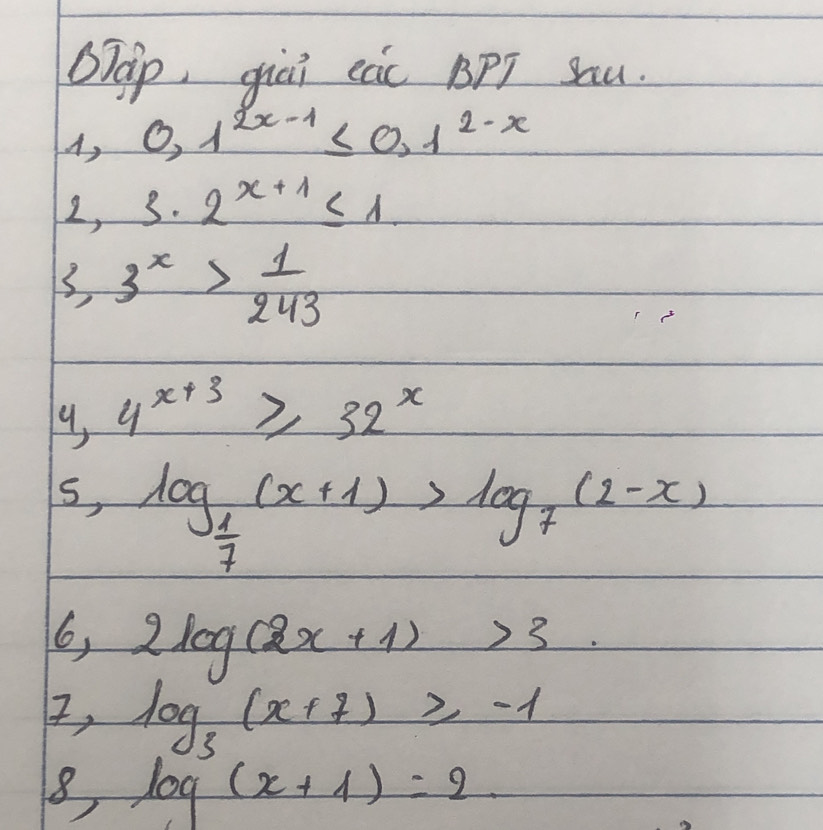 OTáp, giēi ec BPT Sau. 
A, 0.1^(2x-1)≤ 0.1^(2-x)
2, 3· 2^(x+1)≤ 1
3,3^x> 1/243 
9, 4^(x+3)≥slant 32^x
s, log _ 1/7 (x+1)>log _7(2-x)
6, 2log (2x+1)>3
I, log _3(x+7)≥slant -1
8 log (x+1)=2