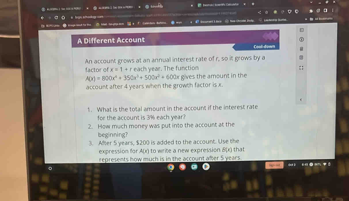 ALGEERA 2. Sec 004 & FERO1 ALOEBRA 2: Sec 004 A FERD 1 Desmue | Scintific Calculator 
@ bcps schoology.com ( 
image ressult für Mid - Lin-ghte-dcr Calendans - Bato Document 3 docx New Chrystar, Dodtg G Leadership Quote 
A Different Account 
Cool-down 
An account grows at an annual interest rate of r, so it grows by a 
factor of x=1+r each year. The function
A(x)=800x^4+350x^3+500x^2+600x gives the amount in the 
account after 4 years when the growth factor is x. 
1. What is the total amount in the account if the interest rate 
for the account is 3% each year? 
2. How much money was put into the account at the 
beginning? 
3. After 5 years, $200 is added to the account. Use the 
expression for A(x) to write a new expression B(x) that 
represents how much is in the account after 5 years. 
。