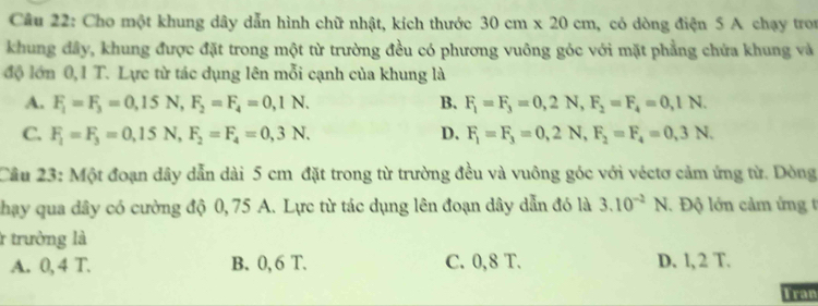 Cho một khung dây dẫn hình chữ nhật, kích thước 30cm* 20cm , có dòng điện 5 A chạy tron
khung đây, khung được đặt trong một từ trường đều có phương vuông góc với mặt phẳng chứa khung và
độ lớn 0,1 T. Lực từ tác dụng lên mỗi cạnh của khung là
A. F_1=F_3=0,15N, F_2=F_4=0,1N. B. F_1=F_3=0,2N, F_2=F_4=0,1N.
C. F_1=F_3=0,15N, F_2=F_4=0,3N. D. F_1=F_3=0,2N, F_2=F_4=0,3N. 
Cầu 23: Một đoạn dây dẫn dài 5 cm đặt trong từ trường đều và vuông góc với véctơ cảm ứng từ. Dòng
phạy qua dây có cường độ 0, 75 A. Lực từ tác dụng lên đoạn dây dẫn đó là 3.10^(-2)N V. Độ lớn cảm ứng t
r trường là
A. 0, 4 T. B. 0, 6 T. C. 0,8 T. D. l, 2 T.
Tran