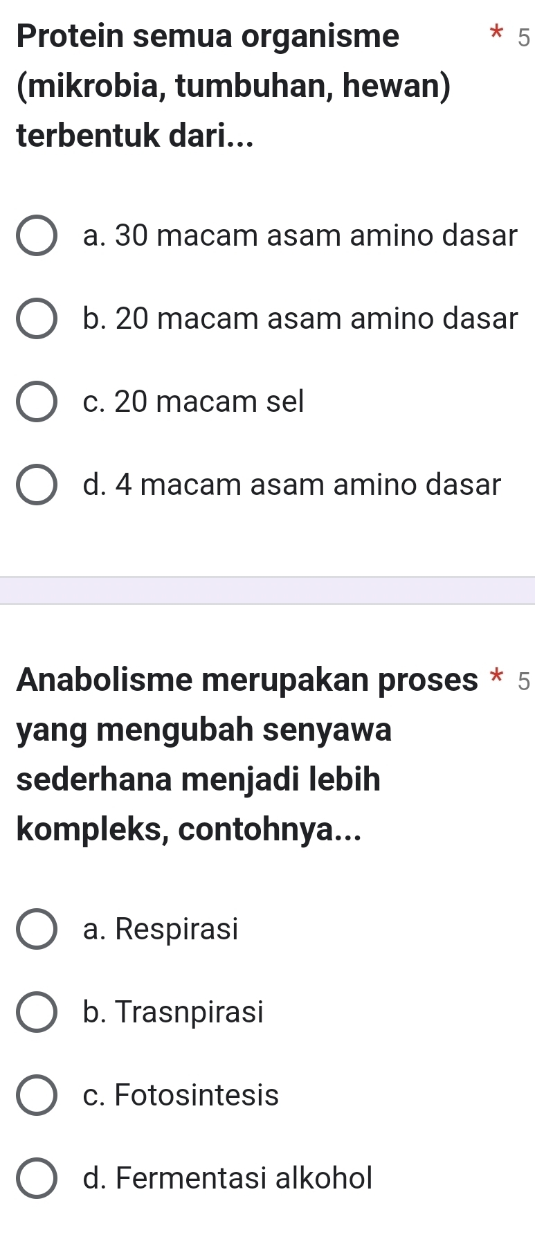 Protein semua organisme * 5
(mikrobia, tumbuhan, hewan)
terbentuk dari...
a. 30 macam asam amino dasar
b. 20 macam asam amino dasar
c. 20 macam sel
d. 4 macam asam amino dasar
Anabolisme merupakan proses * 5
yang mengubah senyawa
sederhana menjadi lebih
kompleks, contohnya...
a. Respirasi
b. Trasnpirasi
c. Fotosintesis
d. Fermentasi alkohol