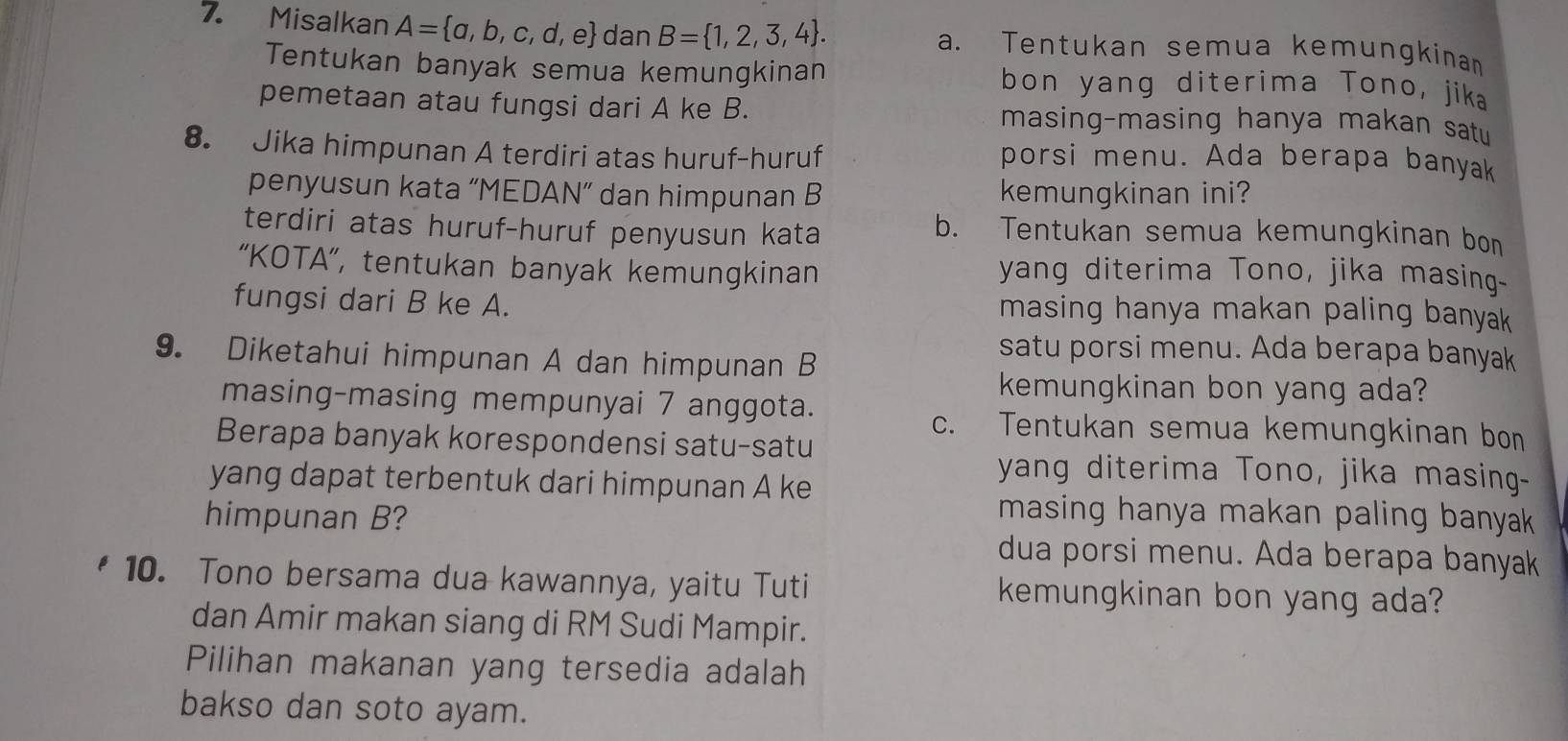 Misalkan A= a,b,c,d,e dan B= 1,2,3,4. a. Tentukan semua kemungkinan
Tentukan banyak semua kemungkinan bon yang diterima Tono, jika
pemetaan atau fungsi dari A ke B. masing-masing hanya makan satu
8. Jika himpunan A terdiri atas huruf-huruf porsi menu. Ada berapa banyak
penyusun kata “MEDAN” dan himpunan B kemungkinan ini?
terdiri atas huruf-huruf penyusun kata
b. Tentukan semua kemungkinan bon
“KOTA”, tentukan banyak kemungkinan yang diterima Tono, jika masing-
fungsi dari B ke A. masing hanya makan paling banyak 
9. Diketahui himpunan A dan himpunan B
satu porsi menu. Ada berapa banyak
kemungkinan bon yang ada?
masing-masing mempunyai 7 anggota.
c. Tentukan semua kemungkinan bon
Berapa banyak korespondensi satu-satu
yang dapat terbentuk dari himpunan A ke
yang diterima Tono, jika masing-
himpunan B?
masing hanya makan paling banyak
dua porsi menu. Ada berapa banyak
10. Tono bersama dua kawannya, yaitu Tuti kemungkinan bon yang ada?
dan Amir makan siang di RM Sudi Mampir.
Pilihan makanan yang tersedia adalah
bakso dan soto ayam.