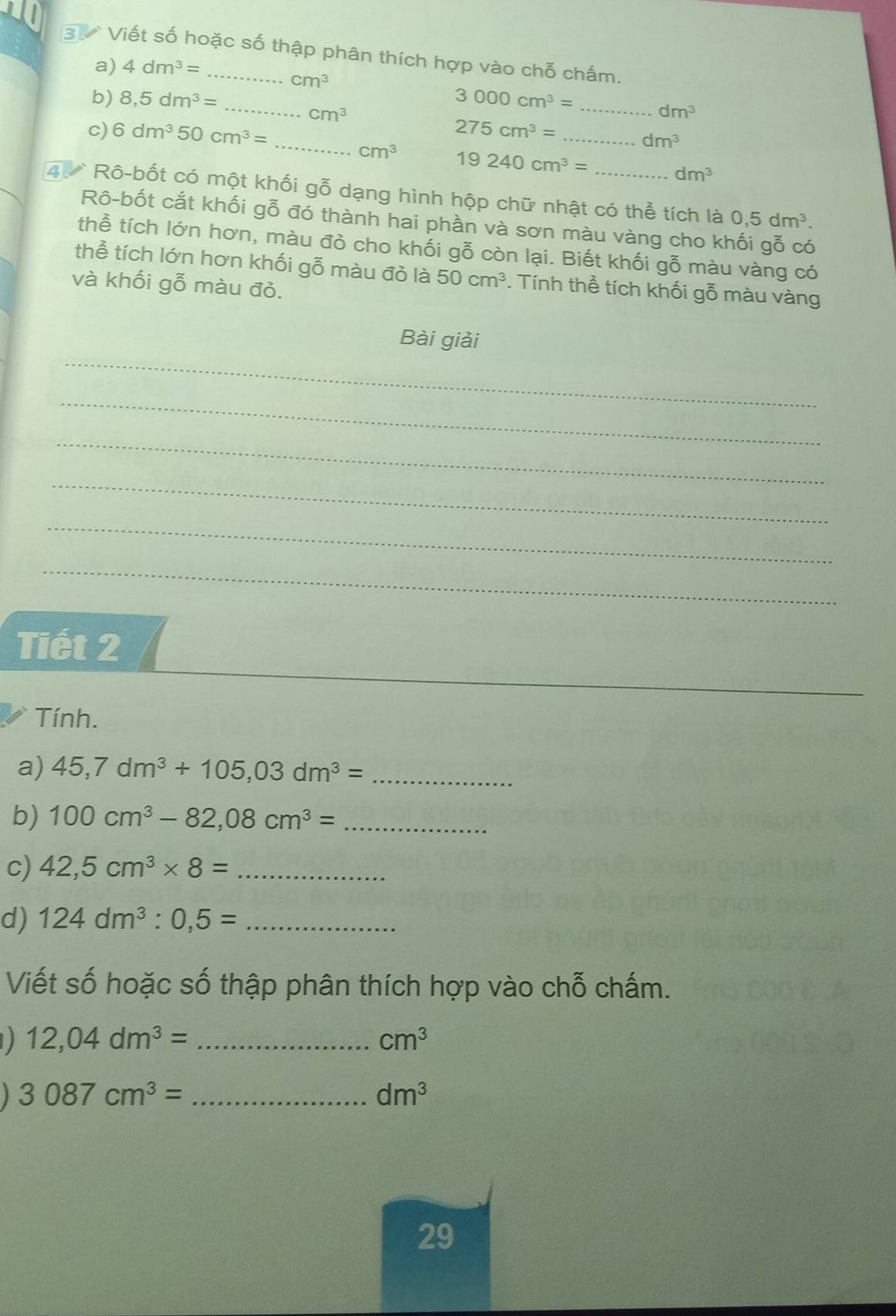 Viết số hoặc số thập phân thích hợp vào chỗ chấm. 
a) 4dm^3=
cm^3
b) 8,5dm^3= _ 3000cm^3= _
cm^3
dm^3
c) 6dm^350cm^3= _ 275cm^3= _
dm^3
cm^3 19240cm^3=
dm^3
4 Rô-bốt có một khối gỗ dạng hình hộp chữ nhật có thể tích là 0,5dm^3. 
Rô-bốt cắt khối gỗ đó thành hai phần và sơn màu vàng cho khối gỗ có 
thể tích lớn hơn, màu đỏ cho khối gỗ còn lại. Biết khối gỗ màu vàng có 
thể tích lớn hơn khối gỗ màu đỏ là 50cm^3. Tính thể tích khối gỗ màu vàng 
và khối gỗ màu đỏ. 
_ 
Bài giải 
_ 
_ 
_ 
_ 
_ 
Tiết 2 
_ 
Tính. 
a) 45,7dm^3+105,03dm^3= _ 
b) 100cm^3-82,08cm^3= _ 
c) 42,5cm^3* 8= _ 
d) 124dm^3:0,5= _ 
Viết số hoặc số thập phân thích hợp vào chỗ chấm. 
_ 12,04dm^3=
cm^3
_ 3087cm^3=
dm^3
29