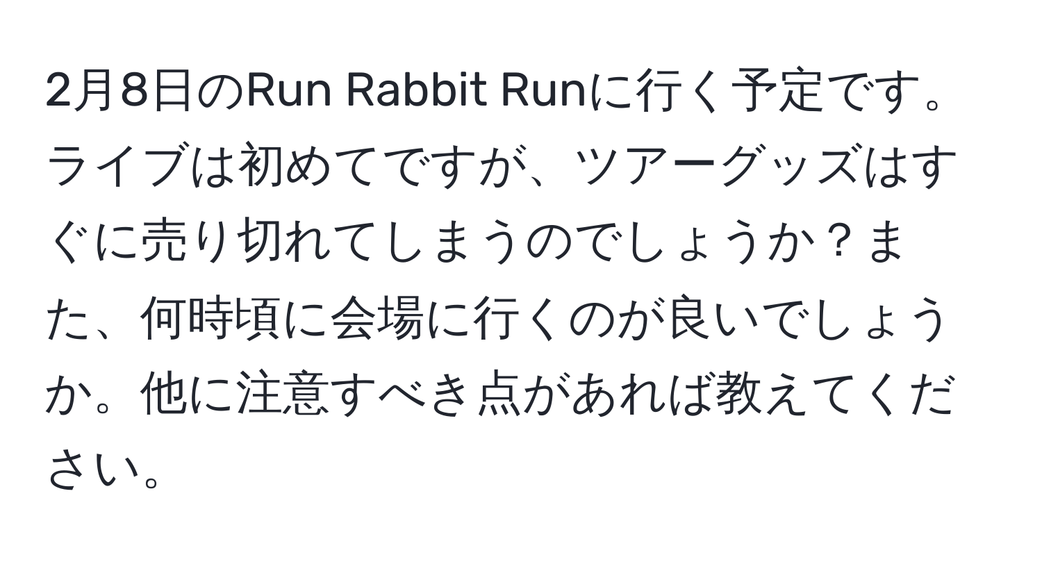 2月8日のRun Rabbit Runに行く予定です。ライブは初めてですが、ツアーグッズはすぐに売り切れてしまうのでしょうか？また、何時頃に会場に行くのが良いでしょうか。他に注意すべき点があれば教えてください。