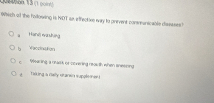 Which of the following is NOT an effective way to prevent communicable diseases?
a Hand washing
b Vaccination
e Wearing a mask or covering mouth when sneezing
d Taking a daily vitamin supplement